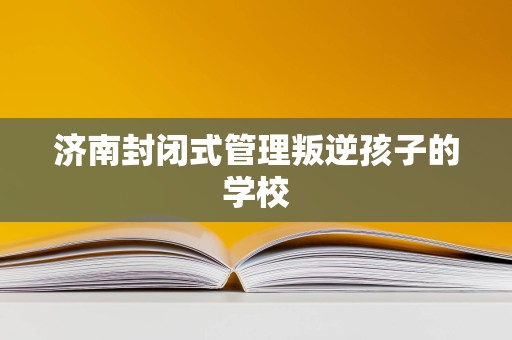 濟南封閉式管理學校 為叛逆青少年提供專業教育與成長引導